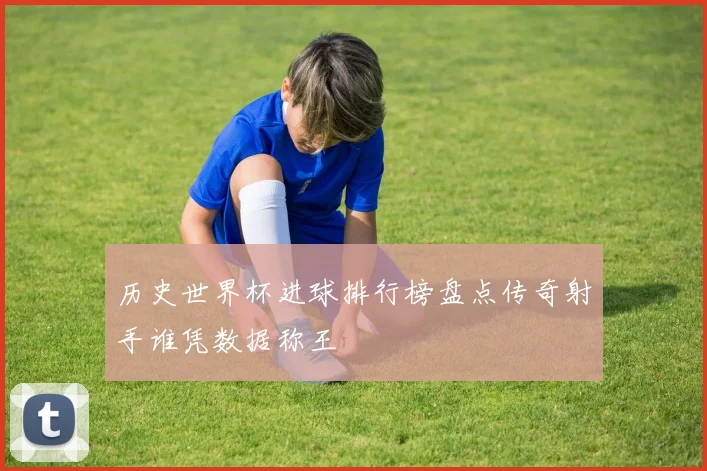 历史世界杯进球排行榜盘点传奇射手谁凭数据称王