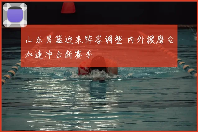 山东男篮迎来阵容调整 内外援磨合加速冲击新赛季