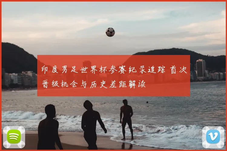 印度男足世界杯参赛纪录追踪 首次晋级机会与历史差距解读