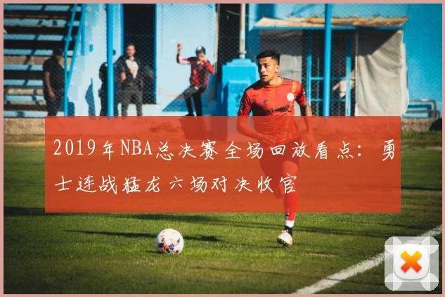 2019年NBA总决赛全场回放看点：勇士连战猛龙六场对决收官