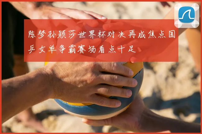 陈梦孙颖莎世界杯对决再成焦点国乒女单争霸赛场看点十足