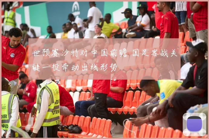 世预赛沙特对中国前瞻 国足客战关键一役牵动出线形势