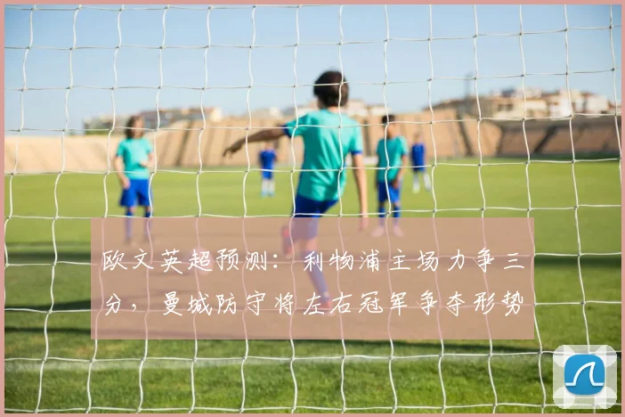 欧文英超预测：利物浦主场力争三分，曼城防守将左右冠军争夺形势