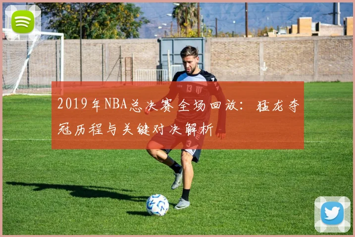2019年NBA总决赛全场回放：猛龙夺冠历程与关键对决解析