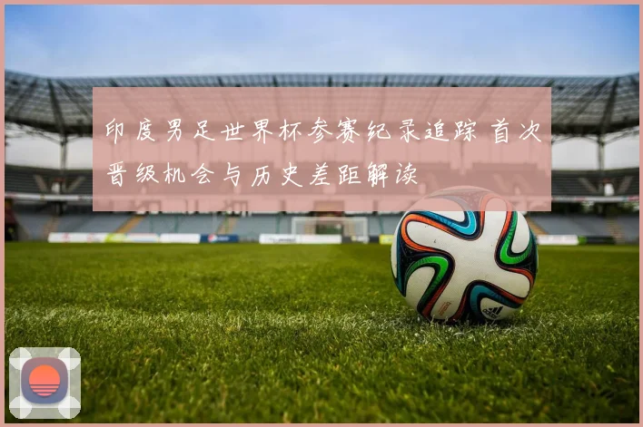 印度男足世界杯参赛纪录追踪 首次晋级机会与历史差距解读