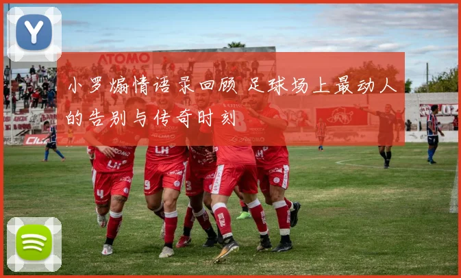小罗煽情语录回顾 足球场上最动人的告别与传奇时刻