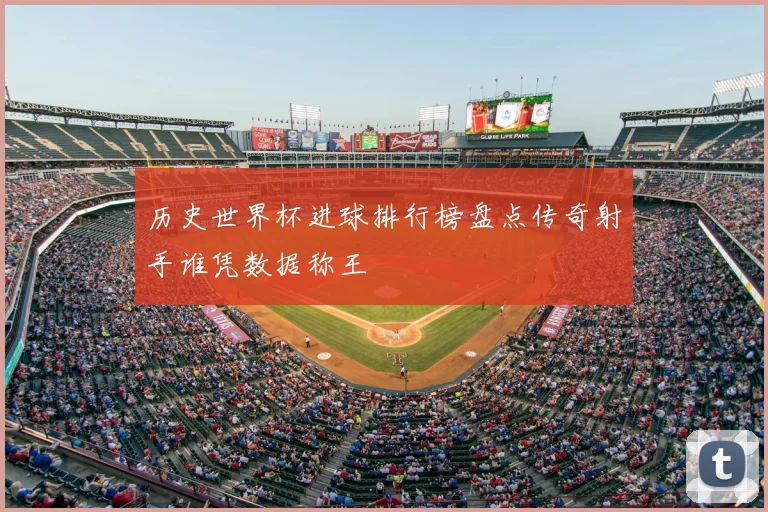 历史世界杯进球排行榜盘点传奇射手谁凭数据称王