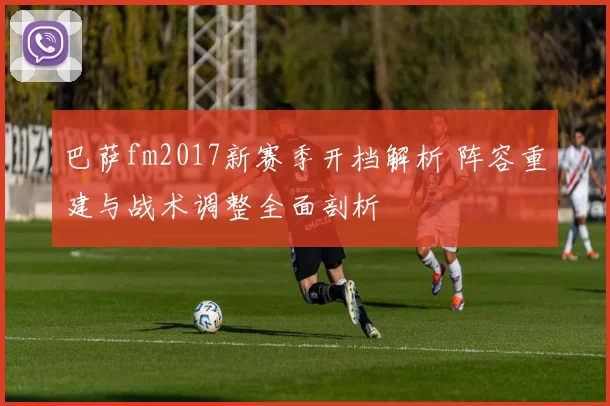 巴萨fm2017新赛季开档解析 阵容重建与战术调整全面剖析