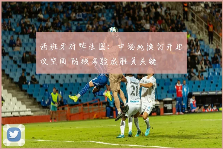 西班牙对阵法国：中场轮换打开进攻空间 防线考验成胜负关键