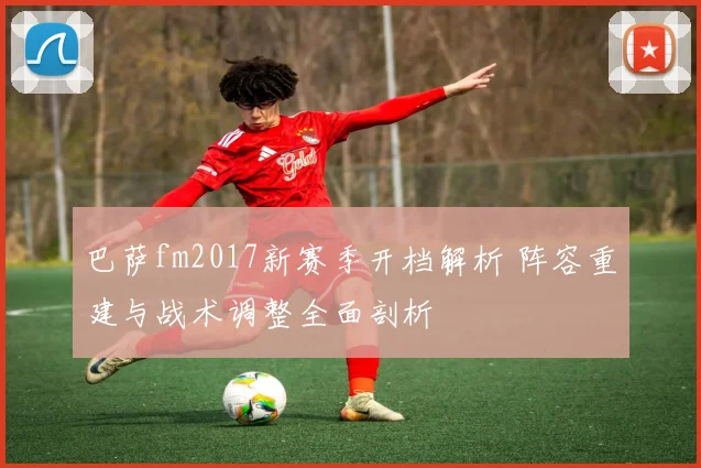 巴萨fm2017新赛季开档解析 阵容重建与战术调整全面剖析