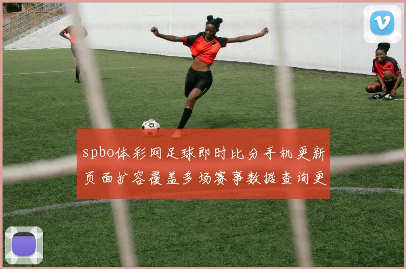 spbo体彩网足球即时比分手机更新页面扩容覆盖多场赛事数据查询更便捷