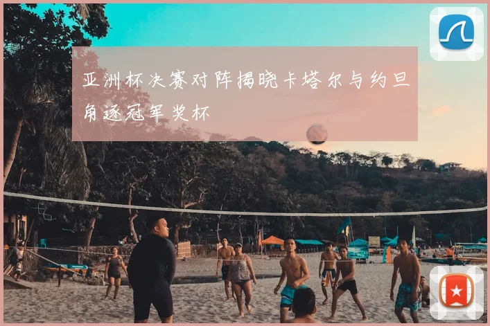 亚洲杯决赛对阵揭晓卡塔尔与约旦角逐冠军奖杯