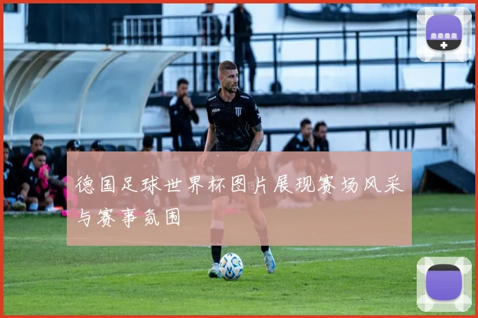 德国足球世界杯图片展现赛场风采与赛事氛围