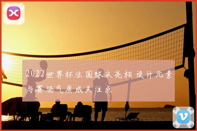 2022世界杯法国球衣亮相 设计元素与赛场气质成关注点