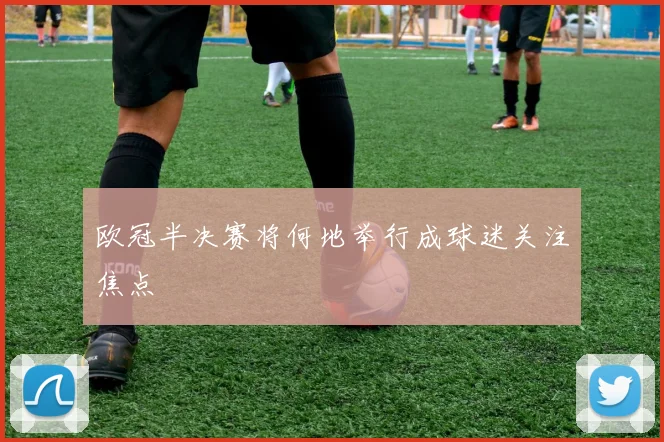 欧冠半决赛将何地举行成球迷关注焦点